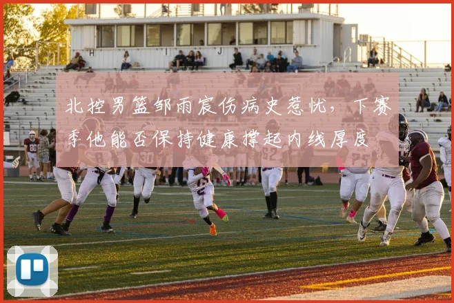 北控男篮邹雨宸伤病史惹忧,下赛季他能否保持健康撑起内线厚度