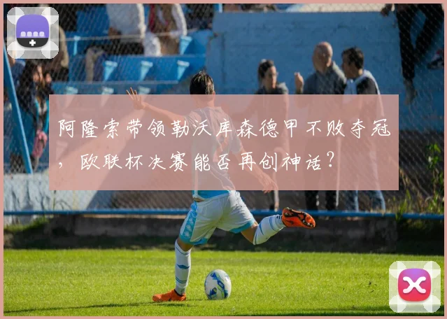阿隆索带领勒沃库森德甲不败夺冠,欧联杯决赛能否再创神话?