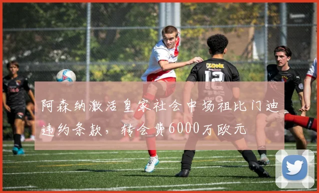 阿森纳激活皇家社会中场祖比门迪违约条款,转会费6000万欧元