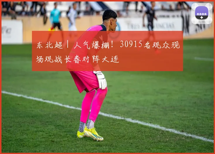 东北超｜人气爆棚！30915名观众现场观战长春对阵大连