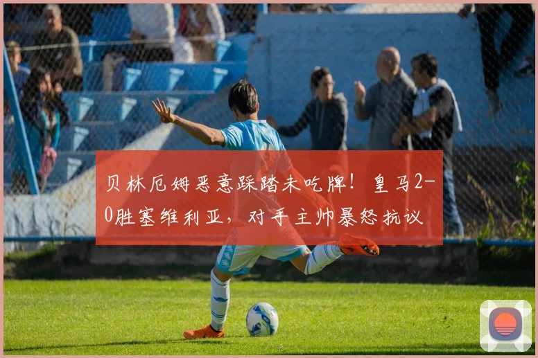 贝林厄姆恶意踩踏未吃牌!皇马2-0胜塞维利亚,对手主帅暴怒抗议