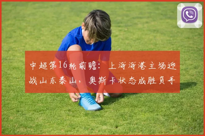 中超第16轮前瞻:上海海港主场迎战山东泰山,奥斯卡状态成胜负手