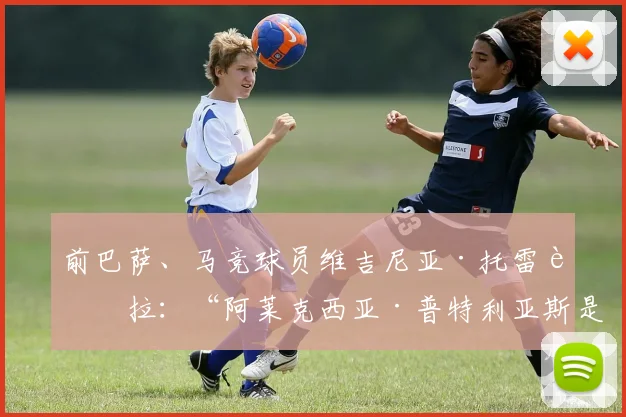 前巴萨、马竞球员维吉尼亚·托雷西拉:“阿莱克西亚·普特利亚斯是为创造历史而生的球员”