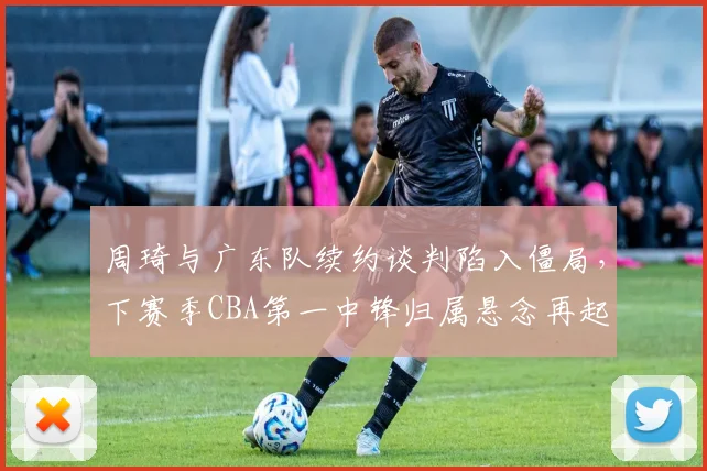 周琦与广东队续约谈判陷入僵局，下赛季CBA第一中锋归属悬念再起