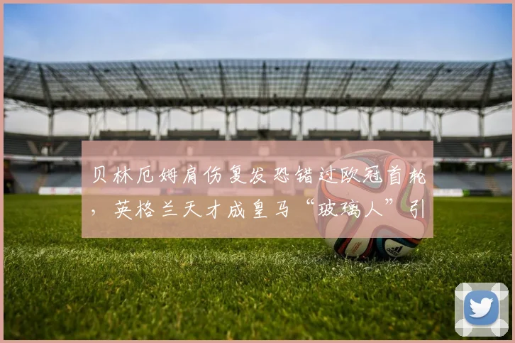 贝林厄姆肩伤复发恐错过欧冠首轮，英格兰天才成皇马“玻璃人”引球迷不满