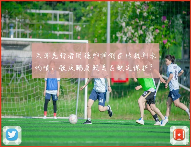 天津先行者时德帅摔倒在地裁判未响哨,张庆鹏质疑是否缺乏保护?