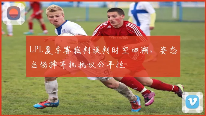LPL夏季赛裁判误判时空回溯，姿态当场摔耳机抗议公平性